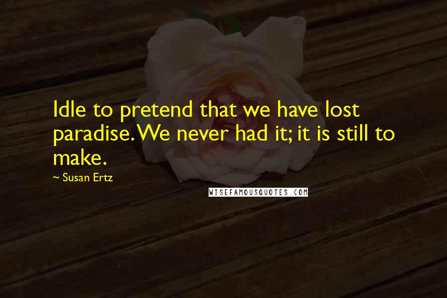 Susan Ertz Quotes: Idle to pretend that we have lost paradise. We never had it; it is still to make.