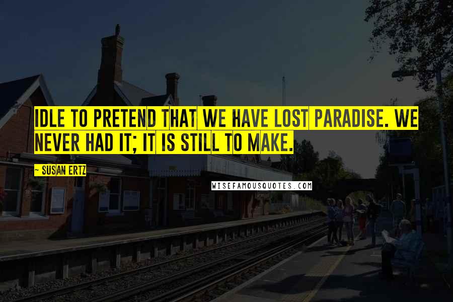 Susan Ertz Quotes: Idle to pretend that we have lost paradise. We never had it; it is still to make.