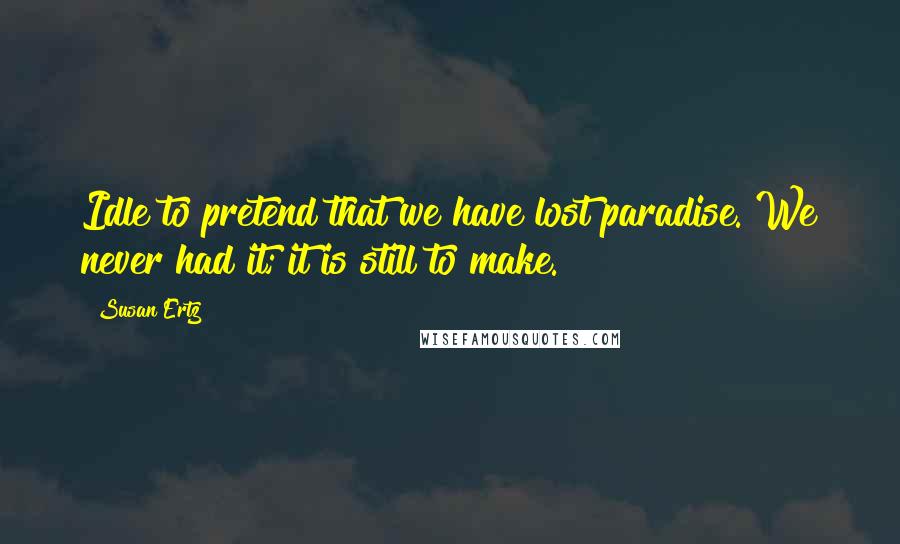Susan Ertz Quotes: Idle to pretend that we have lost paradise. We never had it; it is still to make.