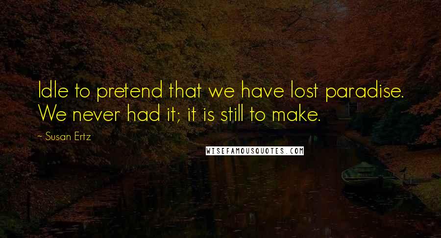 Susan Ertz Quotes: Idle to pretend that we have lost paradise. We never had it; it is still to make.