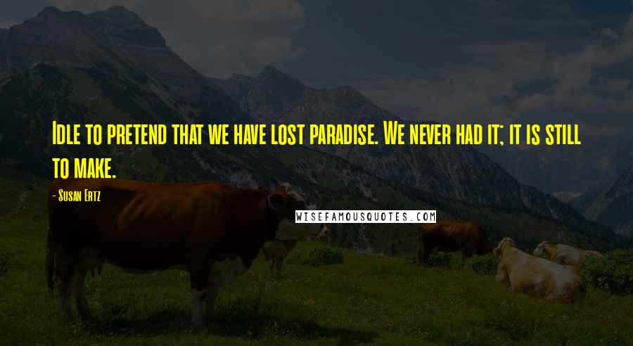 Susan Ertz Quotes: Idle to pretend that we have lost paradise. We never had it; it is still to make.