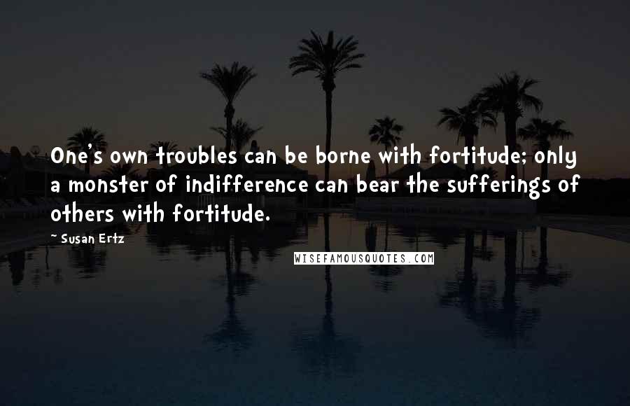 Susan Ertz Quotes: One's own troubles can be borne with fortitude; only a monster of indifference can bear the sufferings of others with fortitude.