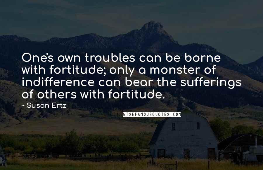 Susan Ertz Quotes: One's own troubles can be borne with fortitude; only a monster of indifference can bear the sufferings of others with fortitude.