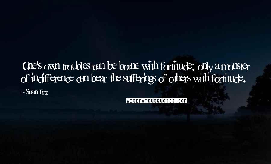 Susan Ertz Quotes: One's own troubles can be borne with fortitude; only a monster of indifference can bear the sufferings of others with fortitude.