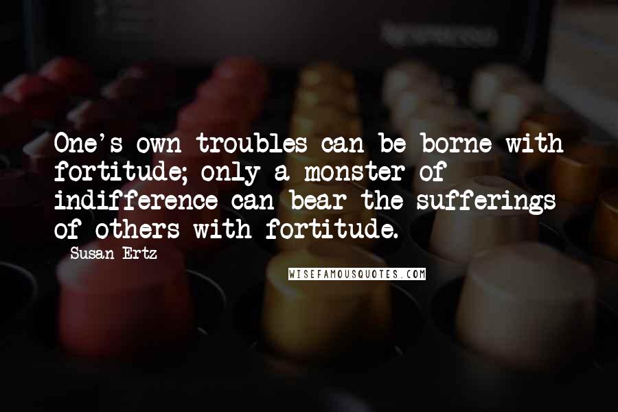 Susan Ertz Quotes: One's own troubles can be borne with fortitude; only a monster of indifference can bear the sufferings of others with fortitude.