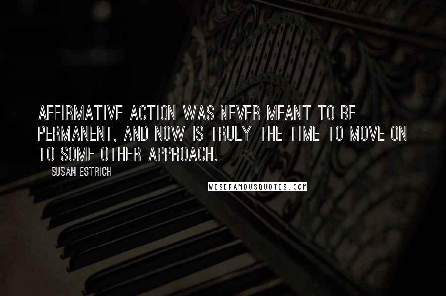 Susan Estrich Quotes: Affirmative action was never meant to be permanent, and now is truly the time to move on to some other approach.