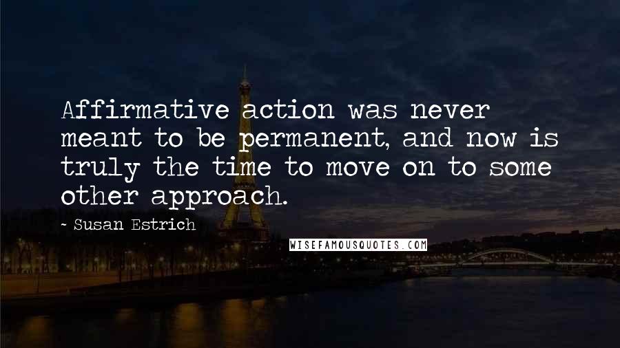 Susan Estrich Quotes: Affirmative action was never meant to be permanent, and now is truly the time to move on to some other approach.