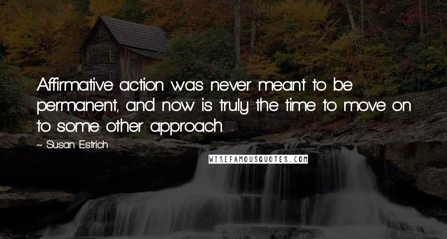 Susan Estrich Quotes: Affirmative action was never meant to be permanent, and now is truly the time to move on to some other approach.