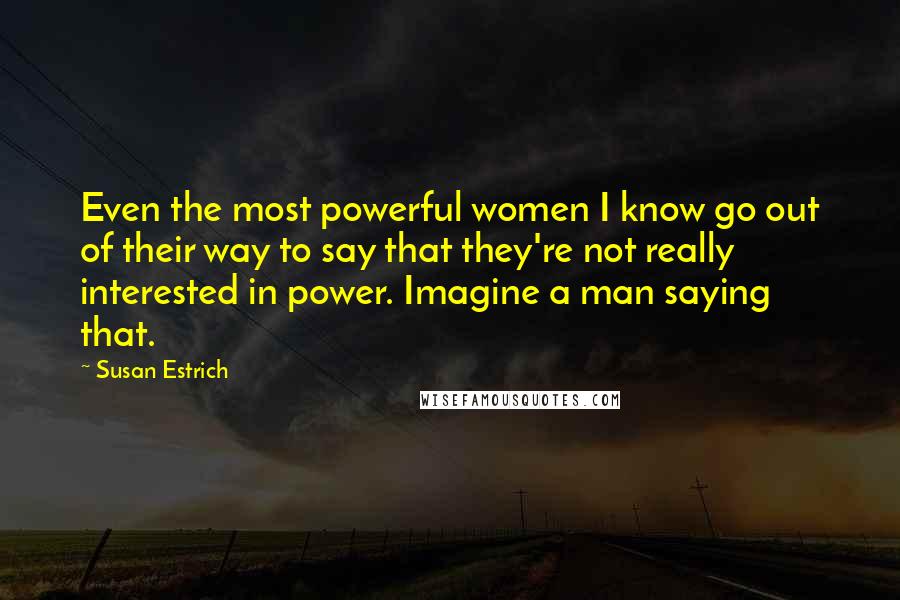 Susan Estrich Quotes: Even the most powerful women I know go out of their way to say that they're not really interested in power. Imagine a man saying that.