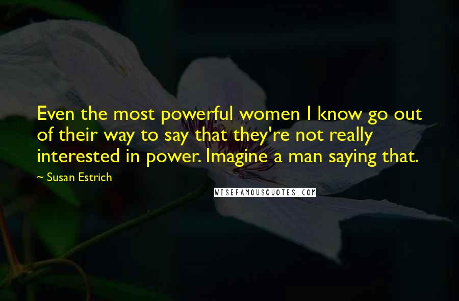 Susan Estrich Quotes: Even the most powerful women I know go out of their way to say that they're not really interested in power. Imagine a man saying that.