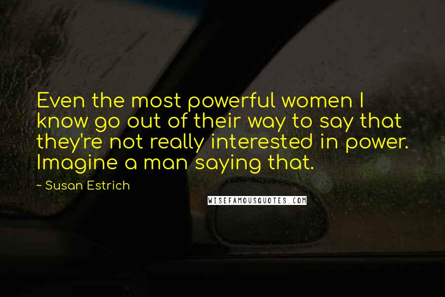 Susan Estrich Quotes: Even the most powerful women I know go out of their way to say that they're not really interested in power. Imagine a man saying that.