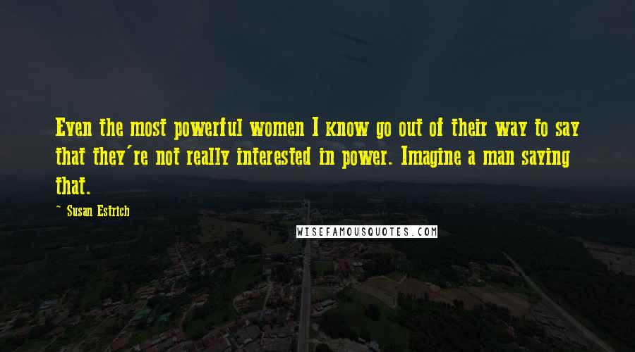 Susan Estrich Quotes: Even the most powerful women I know go out of their way to say that they're not really interested in power. Imagine a man saying that.