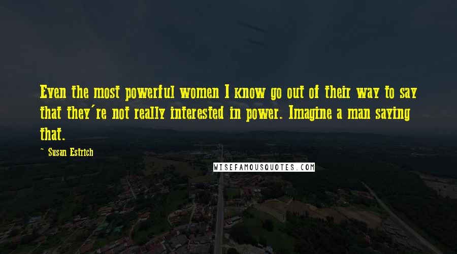 Susan Estrich Quotes: Even the most powerful women I know go out of their way to say that they're not really interested in power. Imagine a man saying that.