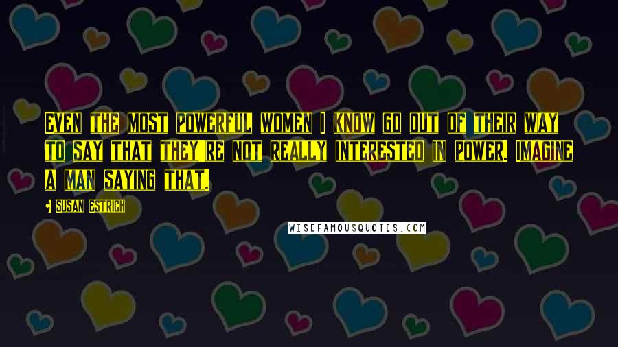 Susan Estrich Quotes: Even the most powerful women I know go out of their way to say that they're not really interested in power. Imagine a man saying that.