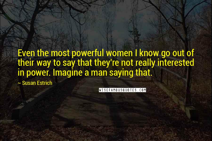 Susan Estrich Quotes: Even the most powerful women I know go out of their way to say that they're not really interested in power. Imagine a man saying that.