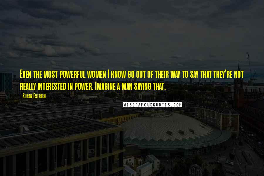 Susan Estrich Quotes: Even the most powerful women I know go out of their way to say that they're not really interested in power. Imagine a man saying that.