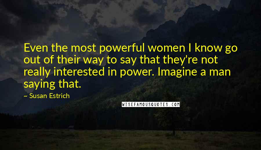 Susan Estrich Quotes: Even the most powerful women I know go out of their way to say that they're not really interested in power. Imagine a man saying that.