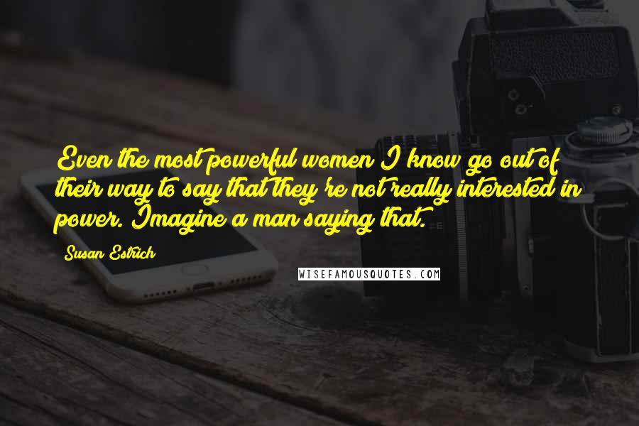 Susan Estrich Quotes: Even the most powerful women I know go out of their way to say that they're not really interested in power. Imagine a man saying that.