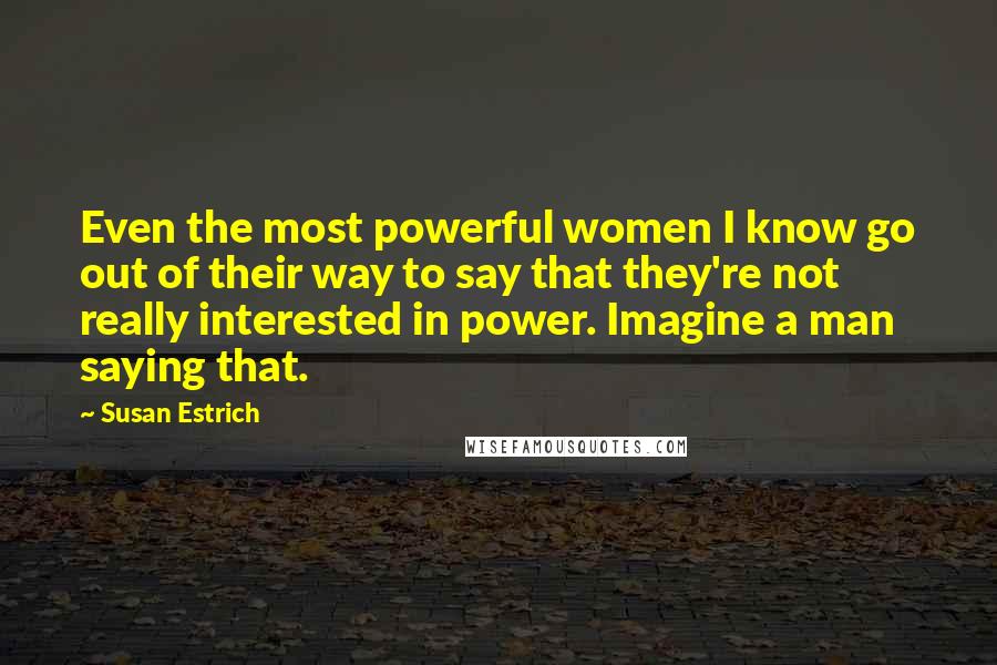 Susan Estrich Quotes: Even the most powerful women I know go out of their way to say that they're not really interested in power. Imagine a man saying that.