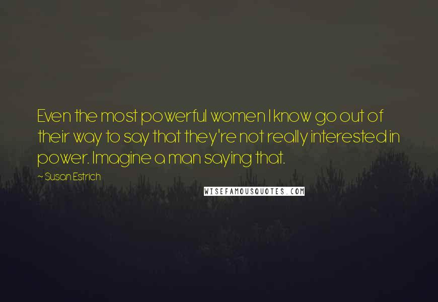 Susan Estrich Quotes: Even the most powerful women I know go out of their way to say that they're not really interested in power. Imagine a man saying that.