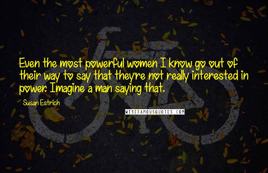 Susan Estrich Quotes: Even the most powerful women I know go out of their way to say that they're not really interested in power. Imagine a man saying that.