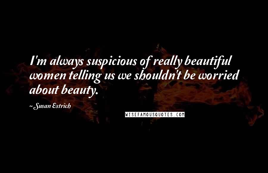 Susan Estrich Quotes: I'm always suspicious of really beautiful women telling us we shouldn't be worried about beauty.