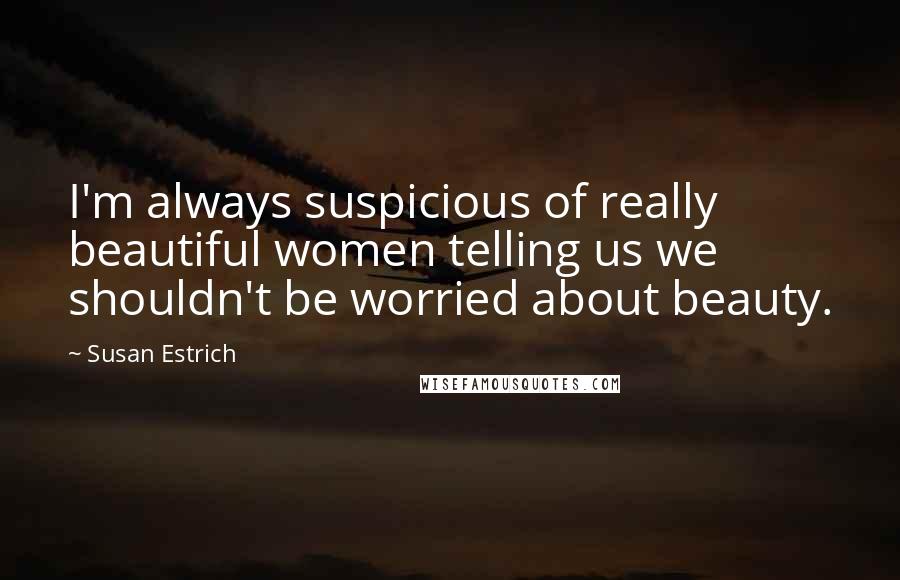 Susan Estrich Quotes: I'm always suspicious of really beautiful women telling us we shouldn't be worried about beauty.