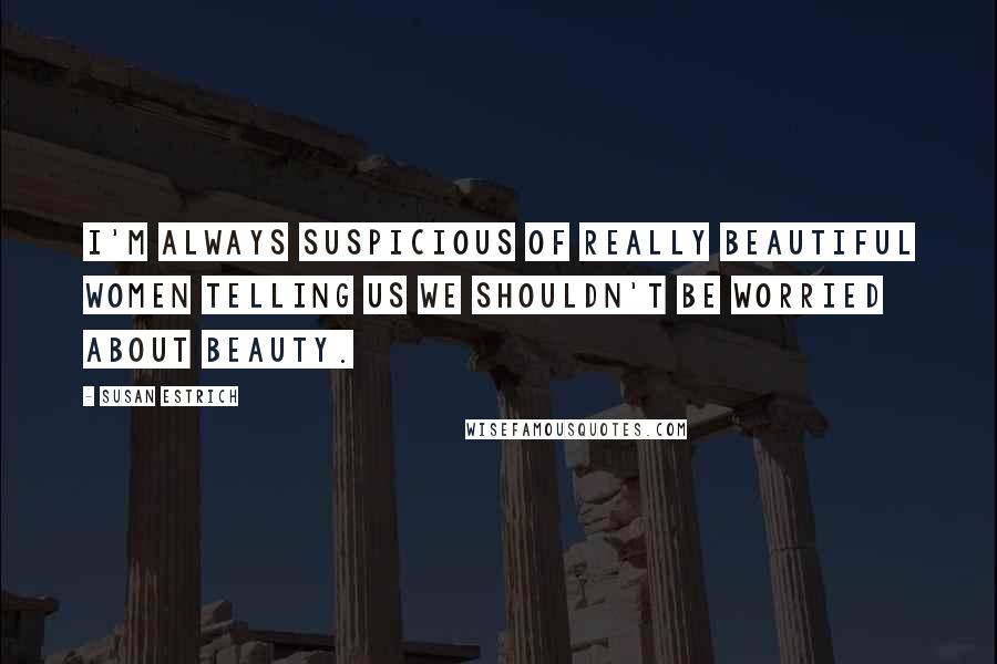 Susan Estrich Quotes: I'm always suspicious of really beautiful women telling us we shouldn't be worried about beauty.