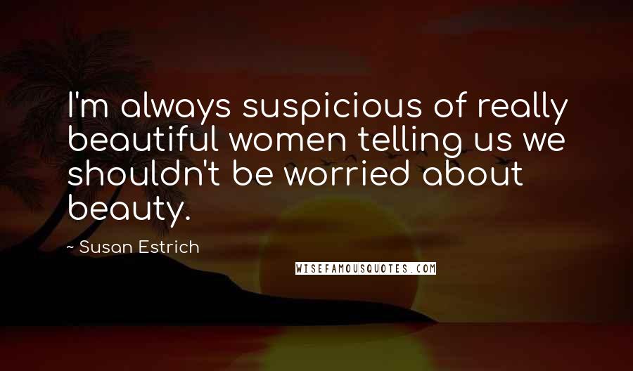 Susan Estrich Quotes: I'm always suspicious of really beautiful women telling us we shouldn't be worried about beauty.