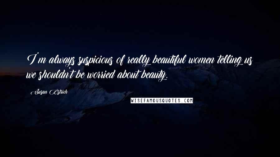 Susan Estrich Quotes: I'm always suspicious of really beautiful women telling us we shouldn't be worried about beauty.