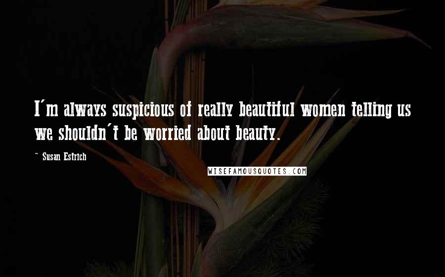 Susan Estrich Quotes: I'm always suspicious of really beautiful women telling us we shouldn't be worried about beauty.