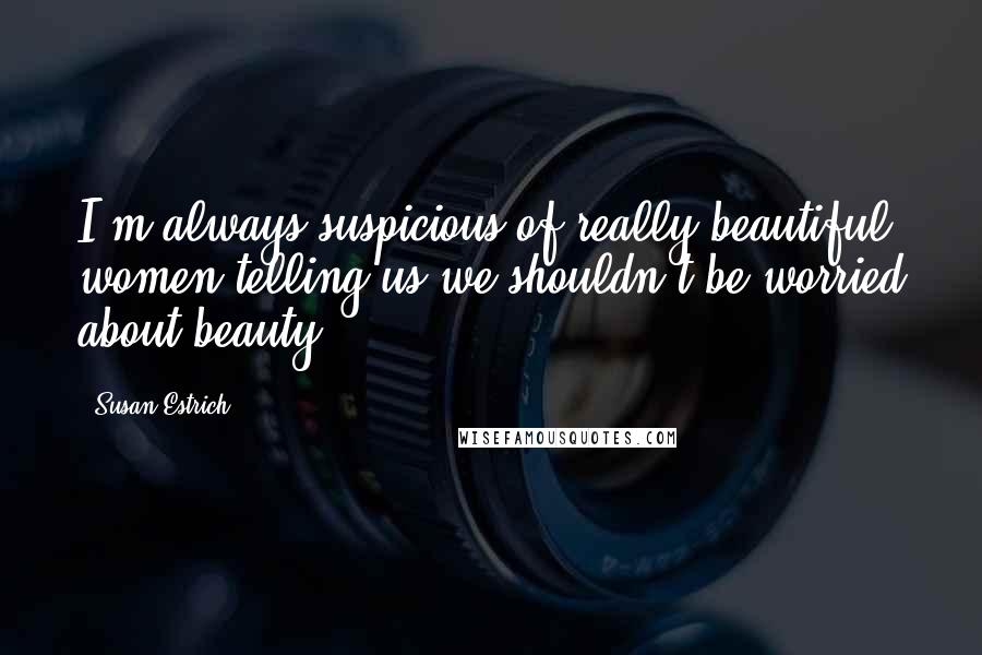 Susan Estrich Quotes: I'm always suspicious of really beautiful women telling us we shouldn't be worried about beauty.