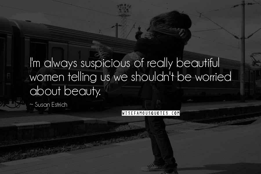 Susan Estrich Quotes: I'm always suspicious of really beautiful women telling us we shouldn't be worried about beauty.
