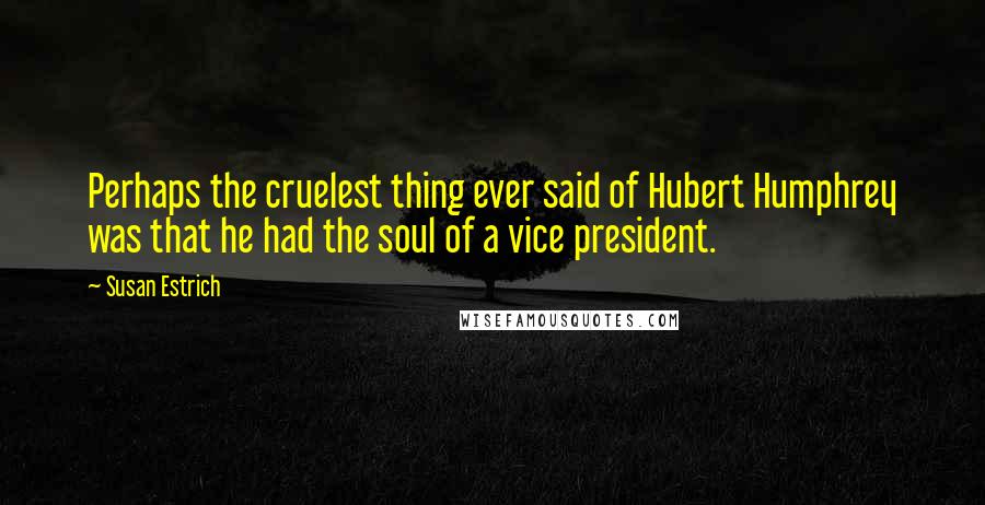 Susan Estrich Quotes: Perhaps the cruelest thing ever said of Hubert Humphrey was that he had the soul of a vice president.