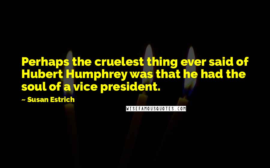 Susan Estrich Quotes: Perhaps the cruelest thing ever said of Hubert Humphrey was that he had the soul of a vice president.