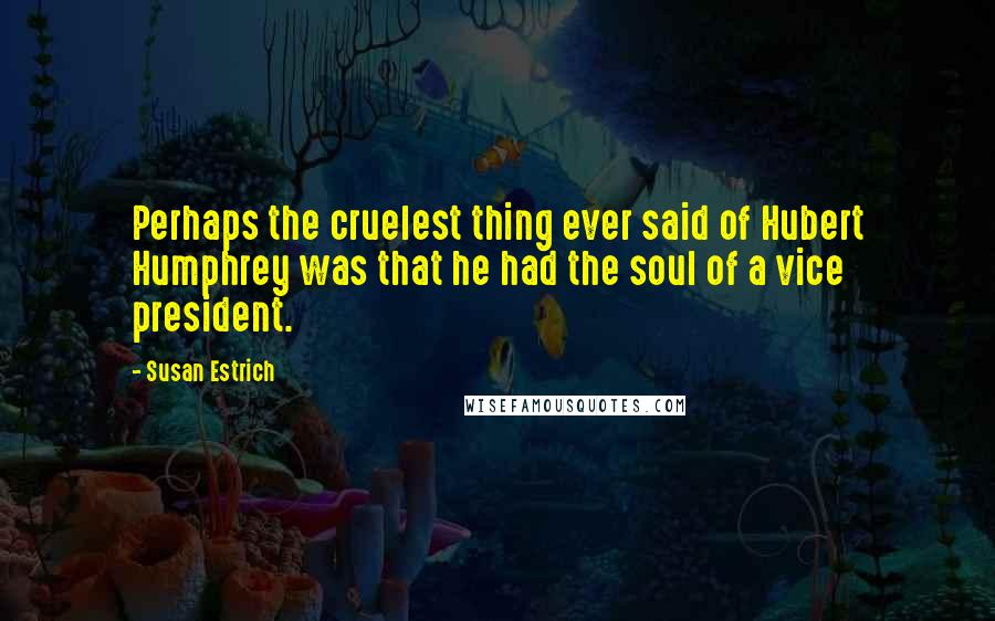 Susan Estrich Quotes: Perhaps the cruelest thing ever said of Hubert Humphrey was that he had the soul of a vice president.