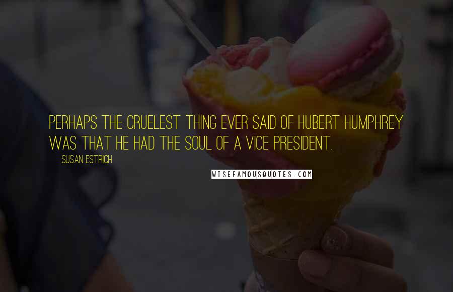 Susan Estrich Quotes: Perhaps the cruelest thing ever said of Hubert Humphrey was that he had the soul of a vice president.