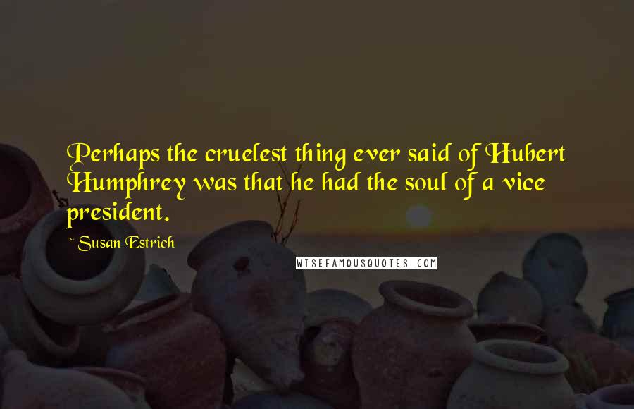 Susan Estrich Quotes: Perhaps the cruelest thing ever said of Hubert Humphrey was that he had the soul of a vice president.