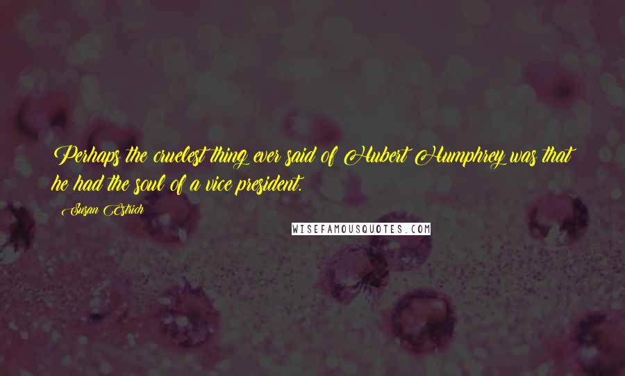 Susan Estrich Quotes: Perhaps the cruelest thing ever said of Hubert Humphrey was that he had the soul of a vice president.
