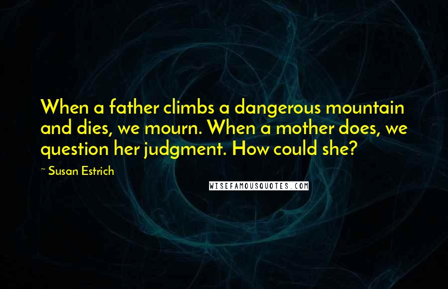 Susan Estrich Quotes: When a father climbs a dangerous mountain and dies, we mourn. When a mother does, we question her judgment. How could she?