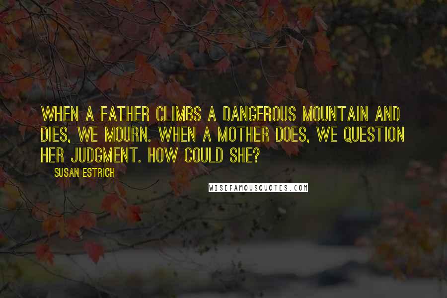 Susan Estrich Quotes: When a father climbs a dangerous mountain and dies, we mourn. When a mother does, we question her judgment. How could she?
