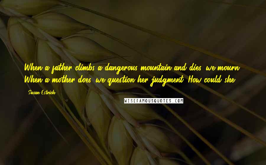 Susan Estrich Quotes: When a father climbs a dangerous mountain and dies, we mourn. When a mother does, we question her judgment. How could she?