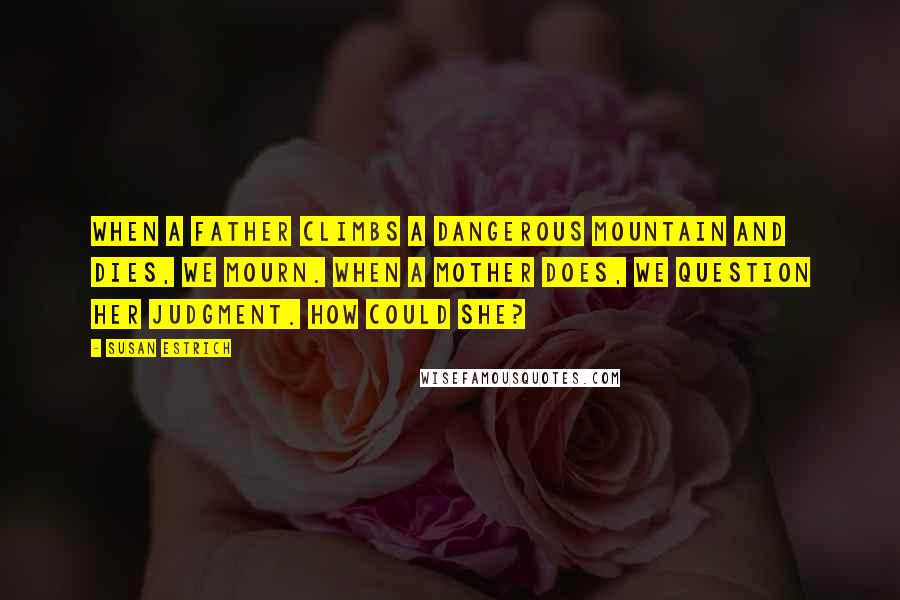 Susan Estrich Quotes: When a father climbs a dangerous mountain and dies, we mourn. When a mother does, we question her judgment. How could she?