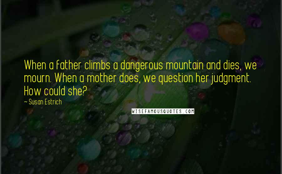 Susan Estrich Quotes: When a father climbs a dangerous mountain and dies, we mourn. When a mother does, we question her judgment. How could she?