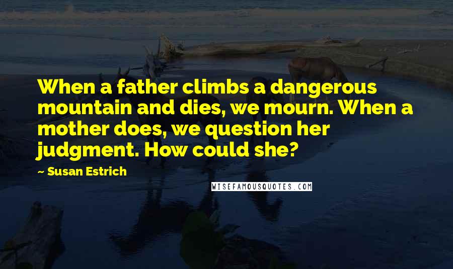 Susan Estrich Quotes: When a father climbs a dangerous mountain and dies, we mourn. When a mother does, we question her judgment. How could she?