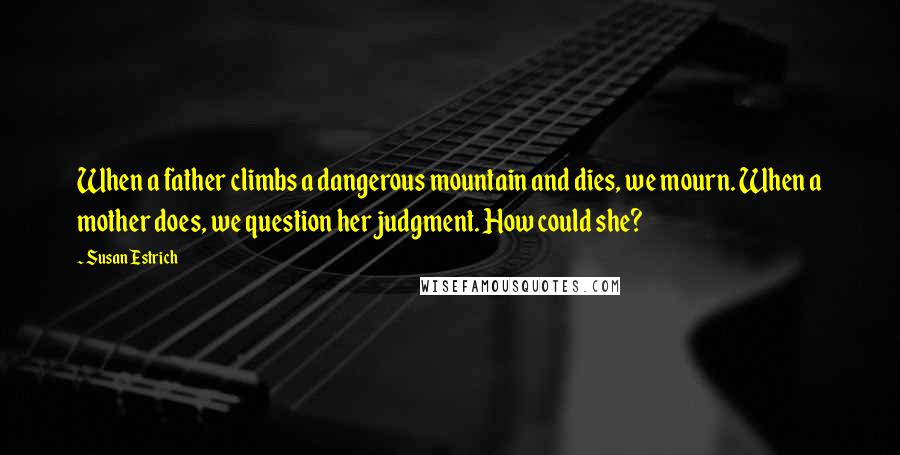 Susan Estrich Quotes: When a father climbs a dangerous mountain and dies, we mourn. When a mother does, we question her judgment. How could she?