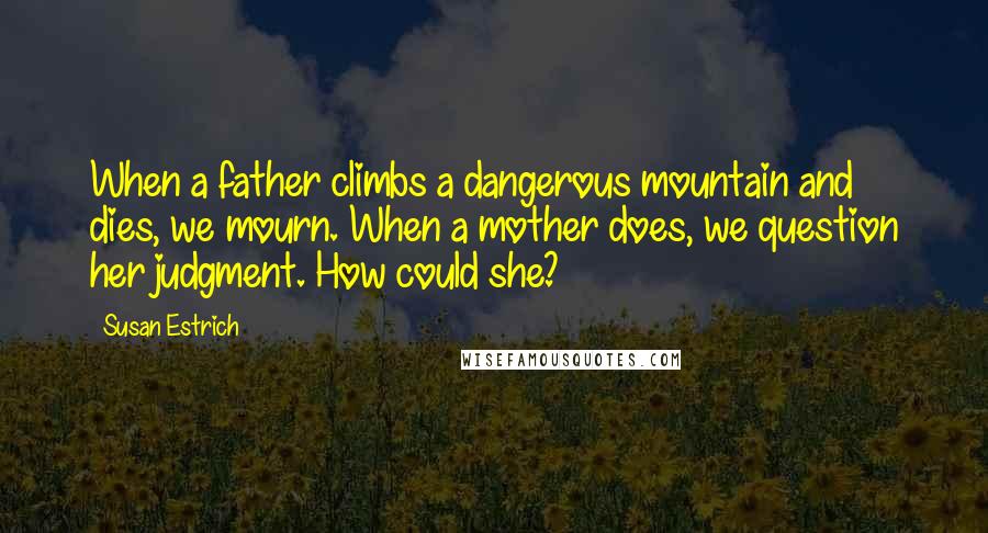 Susan Estrich Quotes: When a father climbs a dangerous mountain and dies, we mourn. When a mother does, we question her judgment. How could she?