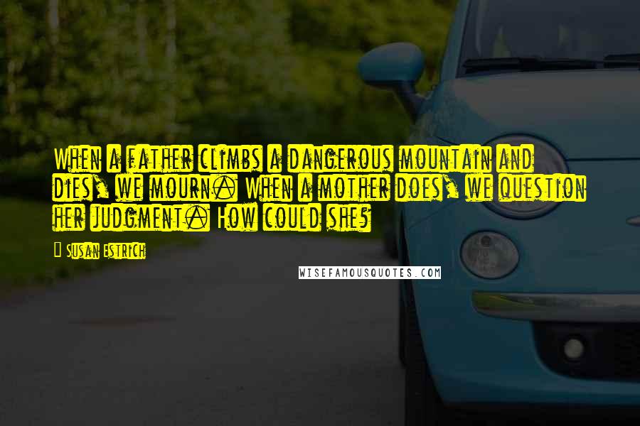 Susan Estrich Quotes: When a father climbs a dangerous mountain and dies, we mourn. When a mother does, we question her judgment. How could she?