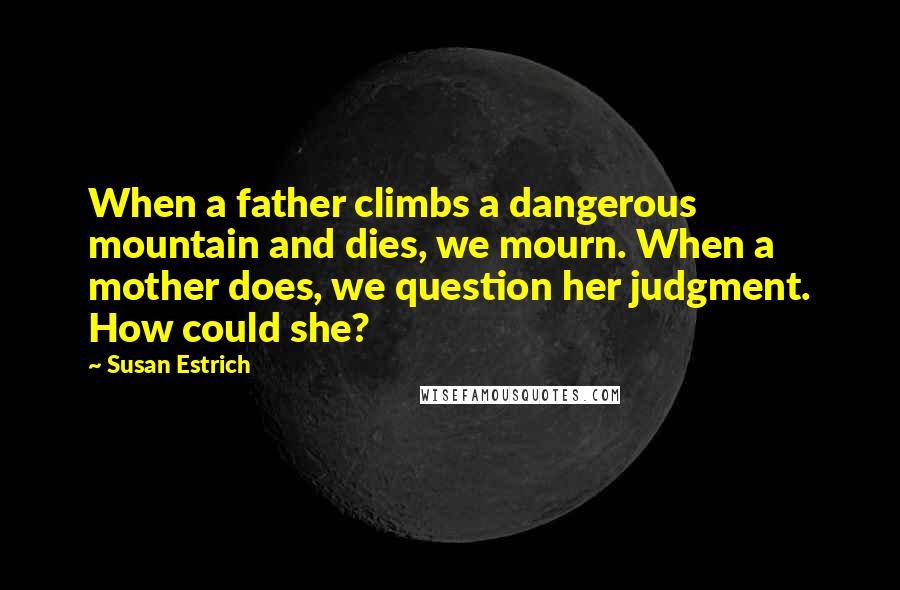 Susan Estrich Quotes: When a father climbs a dangerous mountain and dies, we mourn. When a mother does, we question her judgment. How could she?