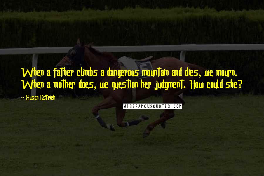 Susan Estrich Quotes: When a father climbs a dangerous mountain and dies, we mourn. When a mother does, we question her judgment. How could she?